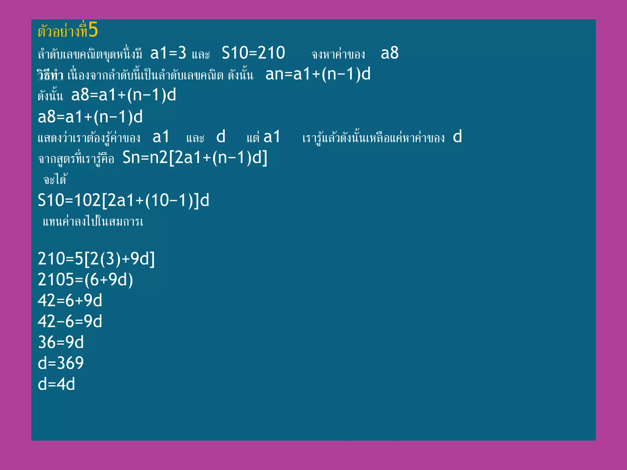 ตัวอย่ำงที่5
ลำดับเลขคณิตชุดหนึ่งมี a1=3 และ S10=210 จงหำค่ำของ a8
วิธีทา เนื่ องจำกลำดับนี้เป็นลำดับเลขคณิต ดังนั้น an=a1+(n−1)d
ดังนั้น a8=a1+(n−1)d
a8=a1+(n−1)d
แสดงว่ำเรำต้องรู้ค่ำของ a1 และ d แต่ a1 เรำรู้แล้วดังนั้นเหลือแค่หำค่ำของ d
จำกสูตรที่เรำรู้คือ Sn=n2[2a1+(n−1)d]
จะได้
S10=102[2a1+(10−1)]d
แทนค่ำลงไปในสมกำรเ
210=5[2(3)+9d]
2105=(6+9d)
42=6+9d
42−6=9d
36=9d
d=369
d=4d
 