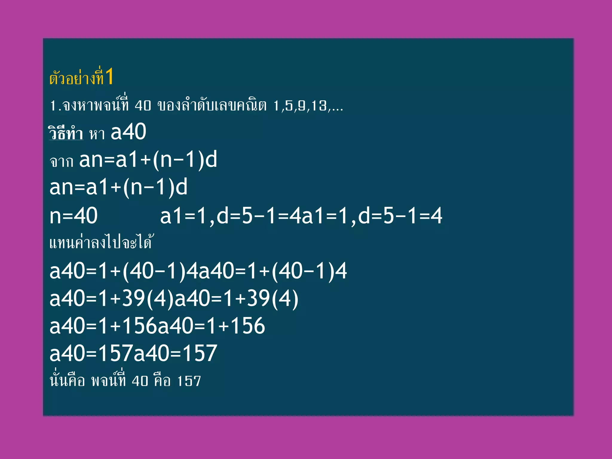 ตัวอย่ำงที่1
1.จงหำพจน์ที่ 40 ของลำดับเลขคณิต 1,5,9,13,...
วิธีทา หำ a40
จำก an=a1+(n−1)d
an=a1+(n−1)d
n=40 a1=1,d=5−1=4a1=1,d=5−1=4
แทนค่ำลงไปจะได้
a40=1+(40−1)4a40=1+(40−1)4
a40=1+39(4)a40=1+39(4)
a40=1+156a40=1+156
a40=157a40=157
นั่นคือ พจน์ที่ 40 คือ 157
 
