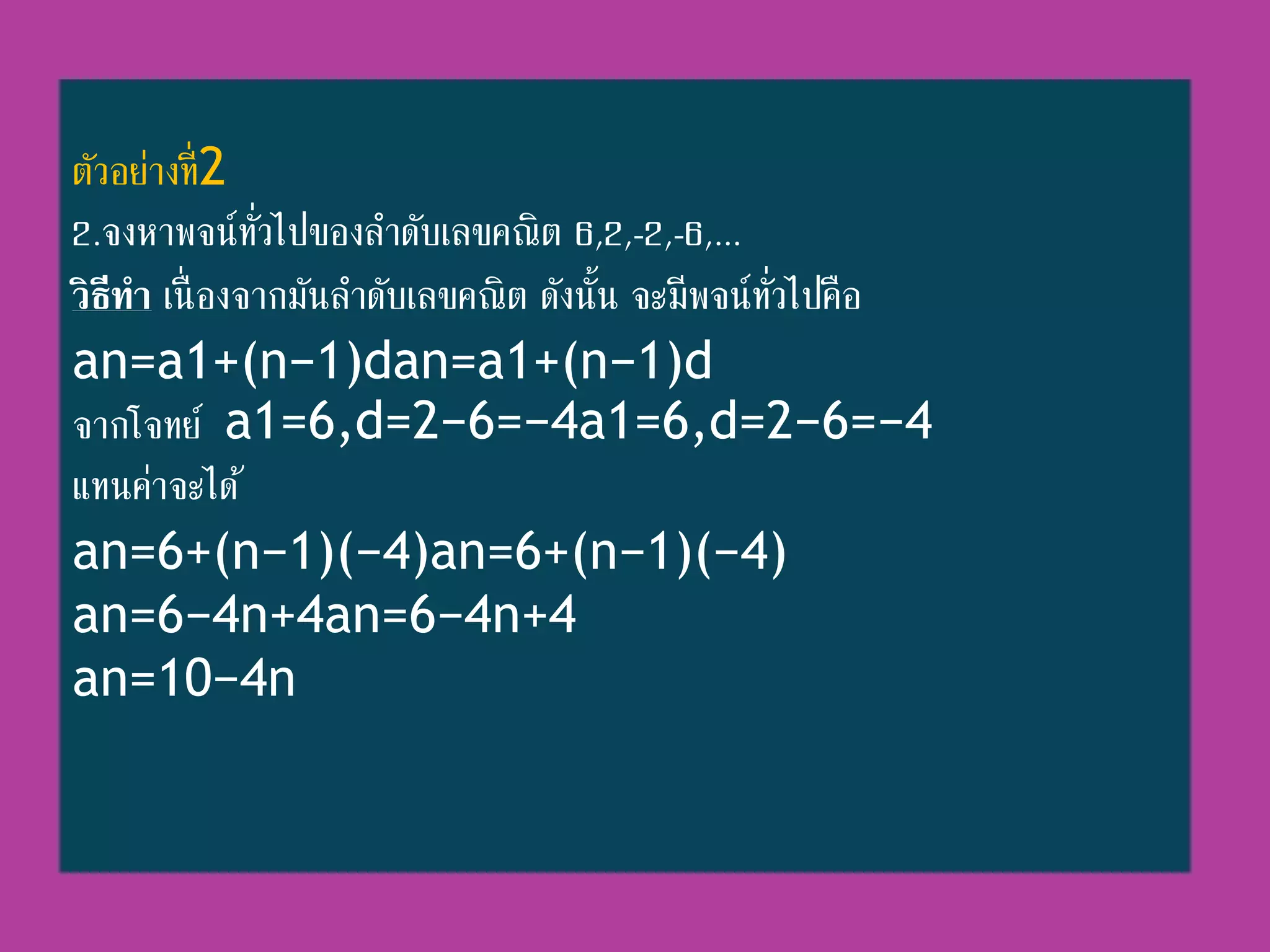 ตัวอย่ำงที่2
2.จงหำพจน์ทั่วไปของลำดับเลขคณิต 6,2,-2,-6,...
วิธีทา เนื่ องจำกมันลำดับเลขคณิต ดังนั้น จะมีพจน์ทั่วไปคือ
an=a1+(n−1)dan=a1+(n−1)d
จำกโจทย์ a1=6,d=2−6=−4a1=6,d=2−6=−4
แทนค่ำจะได้
an=6+(n−1)(−4)an=6+(n−1)(−4)
an=6−4n+4an=6−4n+4
an=10−4n
 