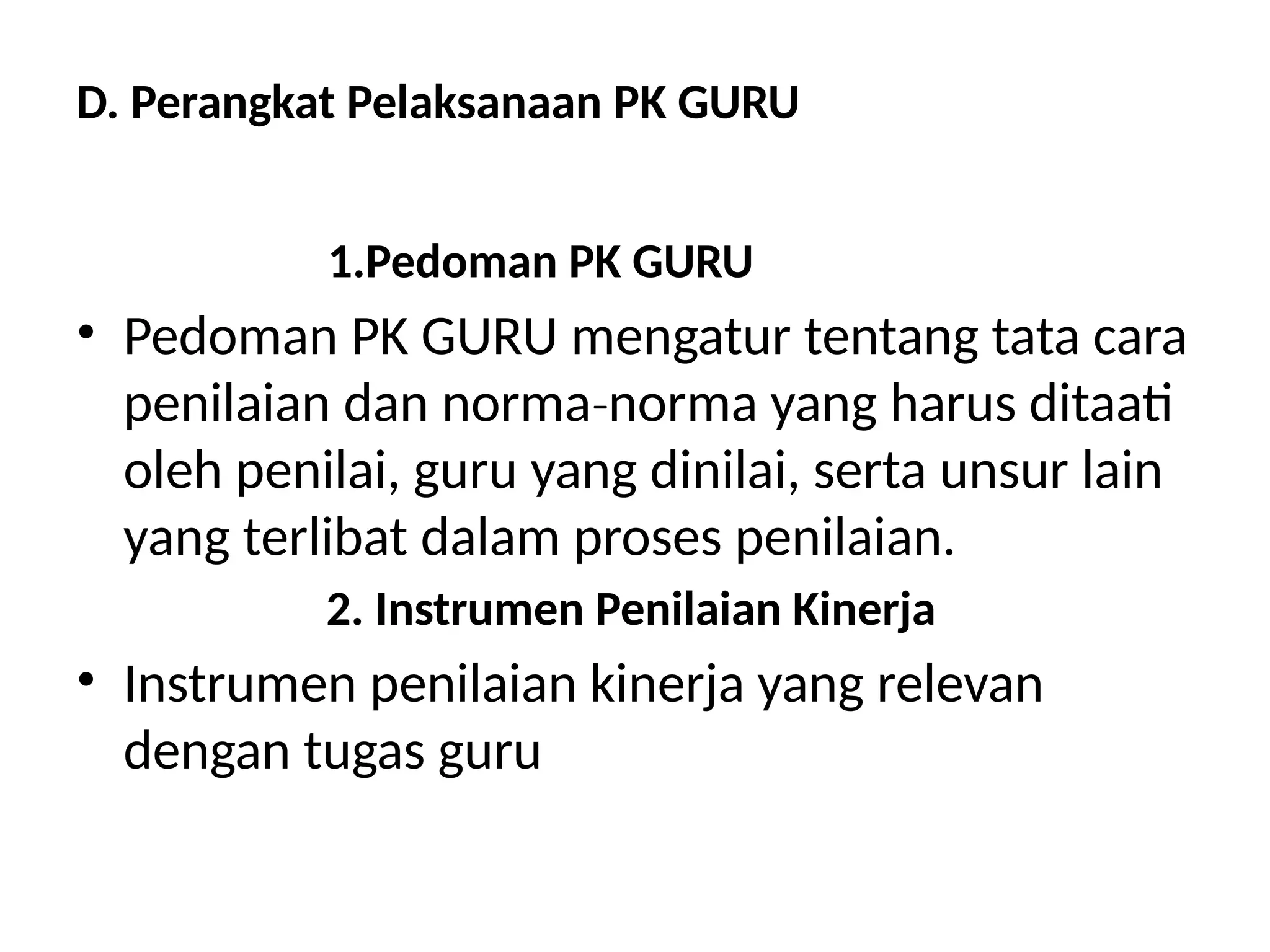 D. Perangkat Pelaksanaan PK GURU
1.Pedoman PK GURU
• Pedoman PK GURU mengatur tentang tata cara
penilaian dan norma norma yang harus ditaati
‐
oleh penilai, guru yang dinilai, serta unsur lain
yang terlibat dalam proses penilaian.
2. Instrumen Penilaian Kinerja
• Instrumen penilaian kinerja yang relevan
dengan tugas guru
 