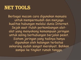 Net tools
 Berbagai macam cara digunakan manusia
      untuk mempermudah dan menjaga
 kualitas hubungan melalui dunia Internet.
    Sejak saat itulah perkembangan alat-
 alat yang menyokong kemampuan jaringan
  untuk saling berhubungan berjalan pesat.
     Sistem jaringan yang tadinya hanya
      digunakan oleh kalangan terbatas
  sekarang sudah sangat merakyat. Bahkan
       sampai ke tingkat rumah tangga.
 