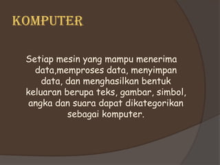 KOMPUTER

 Setiap mesin yang mampu menerima
   data,memproses data, menyimpan
     data, dan menghasilkan bentuk
 keluaran berupa teks, gambar, simbol,
  angka dan suara dapat dikategorikan
           sebagai komputer.
 