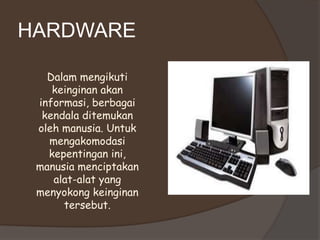 HARDWARE

   Dalam mengikuti
    keinginan akan
 informasi, berbagai
  kendala ditemukan
 oleh manusia. Untuk
   mengakomodasi
   kepentingan ini,
 manusia menciptakan
    alat-alat yang
 menyokong keinginan
      tersebut.
 