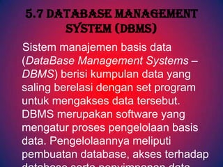 5.7 Database Management
      System (DBMS)
Sistem manajemen basis data
(DataBase Management Systems –
DBMS) berisi kumpulan data yang
saling berelasi dengan set program
untuk mengakses data tersebut.
DBMS merupakan software yang
mengatur proses pengelolaan basis
data. Pengelolaannya meliputi
pembuatan database, akses terhadap
 