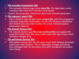 • File transaksi (transaction file)
 File transaksi disebut juga nama input file. File digunakan untuk
    merekam data hasil dari transaksi yang terjadi.
• Contoh: file penjualan, yang berisi data hasil transaksi penjualan.
 File Laporan ( report file)
 File ini disebut juga dengan nama output file, yaitu file yang berisi
    informasi yang akan ditampilkan. Isi dari file biasanya diambilkan
    dari field di satu atau lebih master file untuk mempersiapkan
    pembuatan laporan.
• File Sejarah (history file)
 File sejarah disebut juga file arsip (archival file) merupakan file
    yang berisi data masa lalu yang sudah tidak aktif lagi, tetapi masih
    disimpan sebagai arsip.
• File pelindung (backup file)
 Merupakan salinan dari file-file yang masih aktif didalam basisdata
    pada suatu saat tertentu. File ini digunakan sebagai pelindung
    atau cadangan bila file basisdata yang aktif mengalami kerusakan
    atau hilang.
 