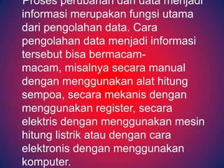 Proses perubahan dari data menjadi
informasi merupakan fungsi utama
dari pengolahan data. Cara
pengolahan data menjadi informasi
tersebut bisa bermacam-
macam, misalnya secara manual
dengan menggunakan alat hitung
sempoa, secara mekanis dengan
menggunakan register, secara
elektris dengan menggunakan mesin
hitung listrik atau dengan cara
elektronis dengan menggunakan
komputer.
 