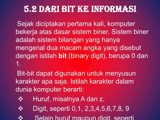 5.2 DARI BIT KE INFORMASI
Sejak diciptakan pertama kali, komputer
bekerja atas dasar sistem biner. Sistem biner
adalah sistem bilangan yang hanya
mengenal dua macam angka yang disebut
dengan istilah bit (binary digit), berupa 0 dan
1.
Bit-bit dapat digunakan untuk menyusun
karakter apa saja. Istilah karakter dalam
dunia komputer berarti:
  Huruf, misalnya A dan z.
  Digit, seperti 0,1, 2,3,4,5,6,7,8, 9
 