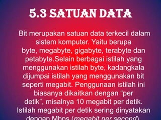 5.3 SATUAN DATA
 Bit merupakan satuan data terkecil dalam
       sistem komputer. Yaitu berupa
  byte, megabyte, gigabyte, terabyte dan
   petabyte.Selain berbagai istilah yang
  menggunakan istilah byte, kadangkala
  dijumpai istilah yang menggunakan bit
  seperti megabit. Penggunaan istilah ini
       biasanya dikaitkan dengan “per
   detik”, misalnya 10 megabit per detik.
Istilah megabit per detik sering dinyatakan
 