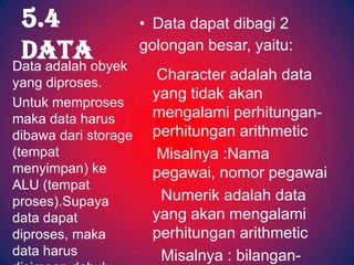 5.4                  • Data dapat dibagi 2
 Dataobyek
Data adalah
                      golongan besar, yaitu:

yang diproses.
                        Character adalah data
                       yang tidak akan
Untuk memproses
maka data harus        mengalami perhitungan-
dibawa dari storage    perhitungan arithmetic
(tempat                 Misalnya :Nama
menyimpan) ke          pegawai, nomor pegawai
ALU (tempat
proses).Supaya          Numerik adalah data
data dapat             yang akan mengalami
diproses, maka         perhitungan arithmetic
data harus              Misalnya : bilangan-
 