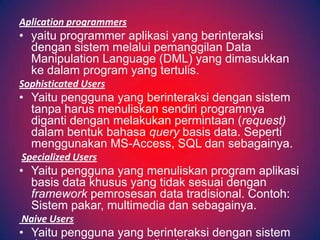 Aplication programmers
• yaitu programmer aplikasi yang berinteraksi
  dengan sistem melalui pemanggilan Data
  Manipulation Language (DML) yang dimasukkan
  ke dalam program yang tertulis.
Sophisticated Users
• Yaitu pengguna yang berinteraksi dengan sistem
  tanpa harus menuliskan sendiri programnya
  diganti dengan melakukan permintaan (request)
  dalam bentuk bahasa query basis data. Seperti
  menggunakan MS-Access, SQL dan sebagainya.
Specialized Users
• Yaitu pengguna yang menuliskan program aplikasi
  basis data khusus yang tidak sesuai dengan
  framework pemrosesan data tradisional. Contoh:
  Sistem pakar, multimedia dan sebagainya.
Naive Users
• Yaitu pengguna yang berinteraksi dengan sistem
 