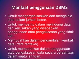 Manfaat penggunaan DBMS
• Untuk mengorganisasikan dan mengelola
  data dalam jumlah besar.
• Untuk membantu dalam melindungi data
  dari kerusakan yang disebabkan
  penggunaan atau pengaksesan yang tidak
  sah.
• Memudahkan dalam pengambilan kembali
  data (data retrieval)
• Untuk memudahkan dalam penggunaan
  atau pengaksesan data secara bersamaan
  dalam suatu jaringan.
 