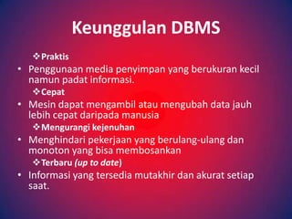 Keunggulan DBMS
   Praktis
• Penggunaan media penyimpan yang berukuran kecil
  namun padat informasi.
   Cepat
• Mesin dapat mengambil atau mengubah data jauh
  lebih cepat daripada manusia
   Mengurangi kejenuhan
• Menghindari pekerjaan yang berulang-ulang dan
  monoton yang bisa membosankan
   Terbaru (up to date)
• Informasi yang tersedia mutakhir dan akurat setiap
  saat.
 
