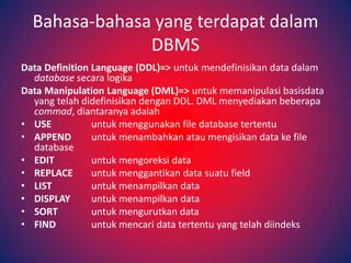 Bahasa-bahasa yang terdapat dalam
               DBMS
Data Definition Language (DDL)=> untuk mendefinisikan data dalam
  database secara logika
Data Manipulation Language (DML)=> untuk memanipulasi basisdata
  yang telah didefinisikan dengan DDL. DML menyediakan beberapa
  commad, diantaranya adalah
• USE           untuk menggunakan file database tertentu
• APPEND        untuk menambahkan atau mengisikan data ke file
  database
• EDIT          untuk mengoreksi data
• REPLACE       untuk menggantikan data suatu field
• LIST          untuk menampilkan data
• DISPLAY       untuk menampilkan data
• SORT          untuk mengurutkan data
• FIND          untuk mencari data tertentu yang telah diindeks
 