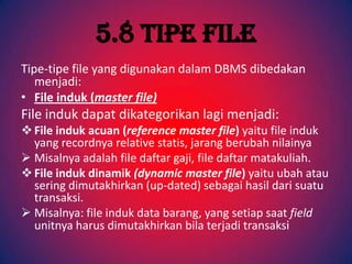 5.8 Tipe File
Tipe-tipe file yang digunakan dalam DBMS dibedakan
   menjadi:
• File induk (master file)
File induk dapat dikategorikan lagi menjadi:
 File induk acuan (reference master file) yaitu file induk
  yang recordnya relative statis, jarang berubah nilainya
 Misalnya adalah file daftar gaji, file daftar matakuliah.
 File induk dinamik (dynamic master file) yaitu ubah atau
  sering dimutakhirkan (up-dated) sebagai hasil dari suatu
  transaksi.
 Misalnya: file induk data barang, yang setiap saat field
  unitnya harus dimutakhirkan bila terjadi transaksi
 