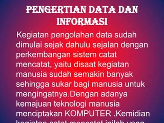 PENGERTIAN DATA DAN
       INFORMASI
Kegiatan pengolahan data sudah
dimulai sejak dahulu sejalan dengan
perkembangan sistem catat
mencatat, yaitu disaat kegiatan
manusia sudah semakin banyak
sehingga sukar bagi manusia untuk
mengingatnya.Dengan adanya
kemajuan teknologi manusia
menciptakan KOMPUTER .Kemidian
 