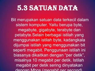 5.3 SATUAN DATA
Bit merupakan satuan data terkecil dalam
   sistem komputer. Yaitu berupa byte,
    megabyte, gigabyte, terabyte dan
  petabyte.Selain berbagai istilah yang
 menggunakan istilah byte, kadangkala
 dijumpai istilah yang menggunakan bit
 seperti megabit. Penggunaan istilah ini
 biasanya dikaitkan dengan “per detik”,
  misalnya 10 megabit per detik. Istilah
   megabit per detik sering dinyatakan
 