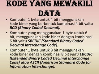Kode yang mewakili
data
• Komputer 1 byte untuk 4 bit menggunakan
kode biner yang berbentuk kombinasi 4 bit yaitu
BCD (Binary Coded Decimal).
• Komputer yang menggunakan 1 byte untuk 6
bit, menggunakan kode biner dengan kombinasi
6 bit yaitu SBCDIC (Standard Binary Coded
Decimal Interchange Code).
• Komputer 1 byte untuk 8 bit menggunakan
kode biner dengan kombinasi 8 bit yaitu EBCDIC
(Extended Binary Coded Decimal Interchange
Code) atau ASCII (American Standard Code for
Information Interchange).
 