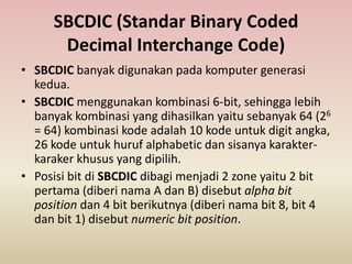 SBCDIC (Standar Binary Coded
Decimal Interchange Code)
• SBCDIC banyak digunakan pada komputer generasi
kedua.
• SBCDIC menggunakan kombinasi 6-bit, sehingga lebih
banyak kombinasi yang dihasilkan yaitu sebanyak 64 (26
= 64) kombinasi kode adalah 10 kode untuk digit angka,
26 kode untuk huruf alphabetic dan sisanya karakter-
karaker khusus yang dipilih.
• Posisi bit di SBCDIC dibagi menjadi 2 zone yaitu 2 bit
pertama (diberi nama A dan B) disebut alpha bit
position dan 4 bit berikutnya (diberi nama bit 8, bit 4
dan bit 1) disebut numeric bit position.
 