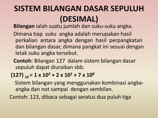 SISTEM BILANGAN DASAR SEPULUH
(DESIMAL)
Bilangan ialah suatu jumlah dan suku-suku angka.
Dimana tiap suku angka adalah merupakan hasil
perkalian antara angka dengan hasil perpangkatan
dan bilangan dasar, dimana pangkat ini sesuai dengan
letak suku angka tersebut.
Contoh: Bilangan 127 dalam sistem bilangan dasar
sepuluh dapat diuraikan sbb.
(127) 10 = 1 x 102 + 2 x 101 + 7 x 100
Sistem bilangan yang menggunakan kombinasi angka-
angka dan not sampai dengan sembilan.
Contoh: 123, dibaca sebagai seratus dua puluh tiga
 