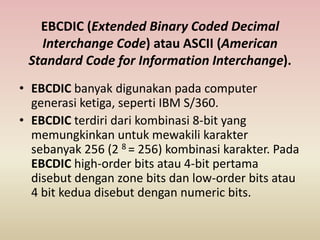 EBCDIC (Extended Binary Coded Decimal
Interchange Code) atau ASCII (American
Standard Code for Information Interchange).
• EBCDIC banyak digunakan pada computer
generasi ketiga, seperti IBM S/360.
• EBCDIC terdiri dari kombinasi 8-bit yang
memungkinkan untuk mewakili karakter
sebanyak 256 (2 8 = 256) kombinasi karakter. Pada
EBCDIC high-order bits atau 4-bit pertama
disebut dengan zone bits dan low-order bits atau
4 bit kedua disebut dengan numeric bits.
 