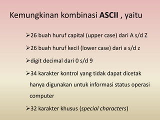 Kemungkinan kombinasi ASCII , yaitu
26 buah huruf capital (upper case) dari A s/d Z
26 buah huruf kecil (lower case) dari a s/d z
digit decimal dari 0 s/d 9
34 karakter kontrol yang tidak dapat dicetak
hanya digunakan untuk informasi status operasi
computer
32 karakter khusus (special characters)
 