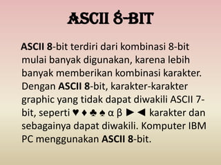 ASCII 8-bit
ASCII 8-bit terdiri dari kombinasi 8-bit
mulai banyak digunakan, karena lebih
banyak memberikan kombinasi karakter.
Dengan ASCII 8-bit, karakter-karakter
graphic yang tidak dapat diwakili ASCII 7-
bit, seperti ♥ ♦ ♣ ♠ α β ►◄ karakter dan
sebagainya dapat diwakili. Komputer IBM
PC menggunakan ASCII 8-bit.
 