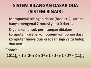 SISTEM BILANGAN DASAR DUA
(SISTEM BINAIR)
Mempunyai bilangan dasar (base) = 2, karena
hanya mengenal 2 notasi yaitu 0 dan 1.
Digunakan untuk perhitungan didalam
komputer, karena komponen-komponen dasar
komputer hanya dua keadaan saja yaitu hidup
dan mati.
Contoh :
(1011)2 = 1 x 23 + 0 + 22 + 1 x 21 + 1 x 20 = (11)10
 