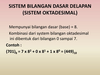 SISTEM BILANGAN DASAR DELAPAN
(SISTEM OKTADESIMAL)
Mempunyai bilangan dasar (base) = 8.
Kombinasi dari system bilangan oktadesimal
ini dibentuk dari bilangan 0 sampai 7.
Contoh :
(701)8 = 7 x 82 + 0 x 81 + 1 x 80 = (449)10
 