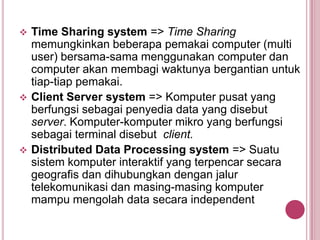  Time Sharing system => Time Sharing
memungkinkan beberapa pemakai computer (multi
user) bersama-sama menggunakan computer dan
computer akan membagi waktunya bergantian untuk
tiap-tiap pemakai.
 Client Server system => Komputer pusat yang
berfungsi sebagai penyedia data yang disebut
server. Komputer-komputer mikro yang berfungsi
sebagai terminal disebut client.
 Distributed Data Processing system => Suatu
sistem komputer interaktif yang terpencar secara
geografis dan dihubungkan dengan jalur
telekomunikasi dan masing-masing komputer
mampu mengolah data secara independent
 
