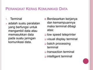 PERANGKAT KERAS KOMUNIKASI DATA
1. Terminal
 adalah suatu peralatan
yang berfungsi untuk
mengambil data atau
memasukkan data
pada suatu jaringan
komunikasi data.
 Berdasarkan kerjanya
dan kemampuannya
maka terminal dibagi
atas:
 low speed teleprinter
 visual display terminal
 batch processing
terminal
 transaction terminal
 intelligent terminal
 
