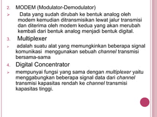 2. MODEM (Modulator-Demodulator)
 Data yang sudah dirubah ke bentuk analog oleh
modem kemudian ditransmisikan lewat jalur transmisi
dan diterima oleh modem kedua yang akan merubah
kembali dari bentuk analog menjadi bentuk digital.
3. Multiplexer
 adalah suatu alat yang memungkinkan beberapa signal
komunikasi menggunakan sebuah channel transmisi
bersama-sama
4. Digital Concentrator
 mempunyai fungsi yang sama dengan multiplexer yaitu
menggabungkan beberapa signal data dari channel
transmisi kapasitas rendah ke channel transmisi
kapasitas tinggi.
 