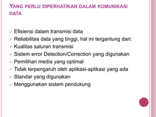 YANG PERLU DIPERHATIKAN DALAM KOMUNIKASI
DATA
 Efisiensi dalam transmisi data
 Reliabilitas data yang tinggi, hal ini tergantung dari:
 Kualitas saluran transmisi
 Sistem error Detection/Correction yang digunakan
 Pemilihan media yang optimal
 Tidak terpengaruh oleh aplikasi-aplikasi yang ada
 Standar yang digunakan
 Menggunakan sistem pendukung
 
