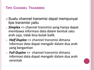 TIPE CHANNEL TRANSMISI
 Suatu channel transmisi dapat mempunyai
tipe transmisi yaitu
o Simplex => channel transmisi yang hanya dapat
membawa informasi data dalam bentuk satu
arah saja, tidak bisa bolak balik.
o Half Duplex => channel transmisi dimana
informasi data dapat mengalir dalam dua arah
yang bergantian
o Full Duplex => channel transmisi dimana
informasi data dapat mengalir dalam dua arah
serentak
 