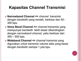 Kapasitas Channel Transmisi
 Narrowband Channel => channel transmisi
dengan bandwith yang rendah, berkisar dan 50 -
300 bps.
 Voice Band Channel => channel transmisi yang
mempunyai bandwith lebih besar dibandingkan
dengan narrowband channel, yaitu berkisar dari
300 – 500 bps.
 Wideband Channel => channel transmisi yang
digunakan untuk transmisi volume data yang besar
dengan bandwith sampai 1 juta bps.
 