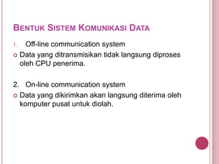 BENTUK SISTEM KOMUNIKASI DATA
1. Off-line communication system
 Data yang ditransmisikan tidak langsung diproses
oleh CPU penerima.
2. On-line communication system
 Data yang dikirimkan akan langsung diterima oleh
komputer pusat untuk diolah.
 