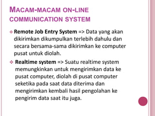 MACAM-MACAM ON-LINE
COMMUNICATION SYSTEM
 Remote Job Entry System => Data yang akan
dikirimkan dikumpulkan terlebih dahulu dan
secara bersama-sama dikirimkan ke computer
pusat untuk diolah.
 Realtime system => Suatu realtime system
memungkinkan untuk mengirimkan data ke
pusat computer, diolah di pusat computer
seketika pada saat data diterima dan
mengirimkan kembali hasil pengolahan ke
pengirim data saat itu juga.
 