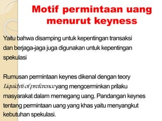 Motif permintaan uang
menurut keyness
Yaitu bahwa disamping untuk kepentingan transaksi
dan berjaga-jaga juga digunakan untuk kepentingan
spekulasi
Rumusan permintaan keynes dikenal dengan teory
Liquidytiofpreferenceyang mengcerminkan prilaku
masyarakat dalam memegang uang. Pandangan keynes
tentang permintaan uang yang khas yaitu menyangkut
kebutuhan spekulasi.
 
