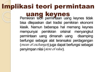 Implikasi teori permintaan
uang keynesPemikiran teori permintaan uang keynes tidak
bisa dilepaskan dari tradisi pemikiran ekonomi
klasik. Namun beberapa hal memang keynes
mempunyai pemikiran orisinal menyangkut
permintaan uang dimanah uang disamping
berfungsi sebagai alat teransaksi perdagangan
(mean of exchanges) juga dapat berfungsi sebagai
penyimpan nilai (storeofvalue).
 