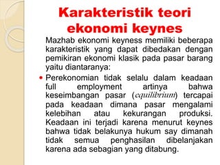 Karakteristik teori
ekonomi keynes
Mazhab ekonomi keyness memiliki beberapa
karakteristik yang dapat dibedakan dengan
pemikiran ekonomi klasik pada pasar barang
yaitu diantaranya:
 Perekonomian tidak selalu dalam keadaan
full employment artinya bahwa
keseimbangan pasar (equilibrium) tercapai
pada keadaan dimana pasar mengalami
kelebihan atau kekurangan produksi.
Keadaan ini terjadi karena menurut keynes
bahwa tidak belakunya hukum say dimanah
tidak semua penghasilan dibelanjakan
karena ada sebagian yang ditabung.
 