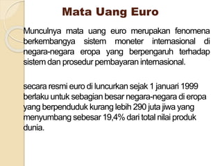 Mata Uang Euro
Munculnya mata uang euro merupakan fenomena
berkembangya sistem moneter internasional di
negara-negara eropa yang berpengaruh terhadap
sistem dan prosedur pembayaran internasional.
secara resmi euro di luncurkan sejak 1 januari 1999
berlaku untuk sebagian besar negara-negara di eropa
yang berpenduduk kurang lebih 290 juta jiwa yang
menyumbang sebesar 19,4% dari total nilai produk
dunia.
 