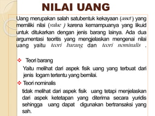 NILAI UANG
Uang merupakan salah satubentuk kekayaan (asset ) yang
memiliki nilai (value ) karena kemampuanya yang likuid
untuk ditukarkan dengan jenis barang lainya. Ada dua
argumentasi teoritis yang mengjelaskan mengenai nilai
uang yaitu teori barang dan teori nominalis .
 Teori barang
Yaitu melihat dari aspek fisik uang yang terbuat dari
jenis logam tertentu yang bernilai.
 Teori nominalis
tidak melihat dari aspek fisik uang tetapi menjelaskan
dari aspek ketetapan yang diterima secara yuridis
sehingga uang dapat digunakan bertransaksi yang
sah.
 