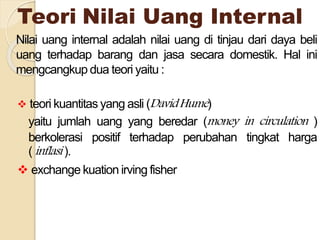 Teori Nilai Uang Internal
Nilai uang internal adalah nilai uang di tinjau dari daya beli
uang terhadap barang dan jasa secara domestik. Hal ini
mengcangkup dua teori yaitu :
 teori kuantitas yang asli (DavidHume)
yaitu jumlah uang yang beredar (money in circulation )
berkolerasi positif terhadap perubahan tingkat harga
( inflasi ).
 exchange kuation irving fisher
 