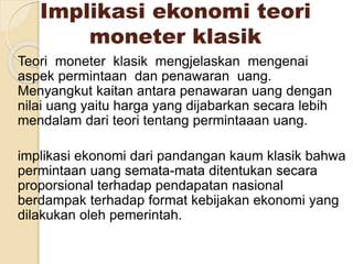 Implikasi ekonomi teori
moneter klasik
Teori moneter klasik mengjelaskan mengenai
aspek permintaan dan penawaran uang.
Menyangkut kaitan antara penawaran uang dengan
nilai uang yaitu harga yang dijabarkan secara lebih
mendalam dari teori tentang permintaaan uang.
implikasi ekonomi dari pandangan kaum klasik bahwa
permintaan uang semata-mata ditentukan secara
proporsional terhadap pendapatan nasional
berdampak terhadap format kebijakan ekonomi yang
dilakukan oleh pemerintah.
 