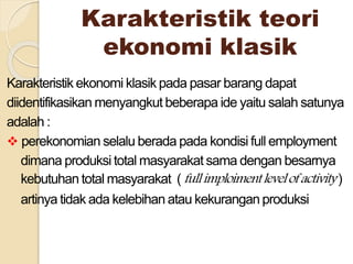 Karakteristik teori
ekonomi klasik
Karakteristik ekonomi klasik pada pasar barang dapat
diidentifikasikan menyangkut beberapa ide yaitu salah satunya
adalah :
 perekonomian selalu berada pada kondisi full employment
dimana produksi total masyarakat sama dengan besarnya
kebutuhan total masyarakat ( fullimploimentlevelofactivity)
artinya tidak ada kelebihan atau kekurangan produksi
 
