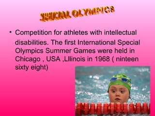 • Competition for athletes with intellectual
  disabilities. The first International Special
  Olympics Summer Games were held in
  Chicago , USA ,Lllinois in 1968 ( ninteen
  sixty eight)
 