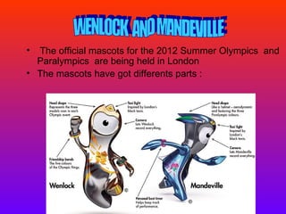 • The official mascots for the 2012 Summer Olympics and
  Paralympics are being held in London
• The mascots have got differents parts :
 