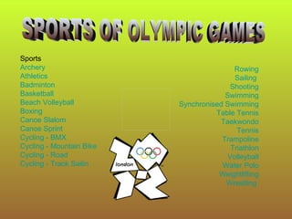 Sports
Archery                                   Rowing
Athletics                                 Sailing
Badminton                               Shooting
Basketball                             Swimming
Beach Volleyball          Synchronised Swimming
Boxing                              Table Tennis
Canoe Slalom                         Taekwondo
Canoe Sprint                               Tennis
Cycling - BMX                         Trampoline
Cycling - Mountain Bike                  Triathlon
Cycling - Road                          Volleyball
Cycling - Track Sailin                Water Polo
                                     Weightlifting
                                       Wrestling
 