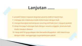 Lanjutan ……
6. proaktif dalam kegiatan-kegiatan peserta didik di kwartirnya
7. menjaga dan melakukan kode kehormatan dengan baik
8. mengembangkan kemampuan scouting skill baik teori maupun praktek
9. tetap menjaga hubungan baik dengan sesama anggota pramuka baik
muda maupun dewasa
10. tetap aktif di gugusdepan dan bersedia ditugaskan oleh kwartirnya
dengan tidak mengganggu tugas/pekerjaan pokok
 