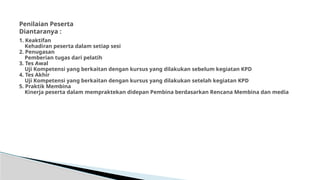 1. Keaktifan
Kehadiran peserta dalam setiap sesi
2. Penugasan
Pemberian tugas dari pelatih
3. Tes Awal
Uji Kompetensi yang berkaitan dengan kursus yang dilakukan sebelum kegiatan KPD
4. Tes Akhir
Uji Kompetensi yang berkaitan dengan kursus yang dilakukan setelah kegiatan KPD
5. Praktik Membina
Kinerja peserta dalam mempraktekan didepan Pembina berdasarkan Rencana Membina dan media
Penilaian Peserta
Diantaranya :
 