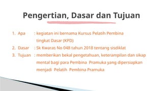 Pengertian, Dasar dan Tujuan
1. Apa : kegiatan ini bernama Kursus Pelatih Pembina
tingkat Dasar (KPD)
2. Dasar : Sk Kwaras No 048 tahun 2018 tentang sisdiklat
3. Tujuan : memberikan bekal pengetahuan, keterampilan dan sikap
mental bagi para Pembina Pramuka yang dipersiapkan
menjadi Pelatih Pembina Pramuka
 
